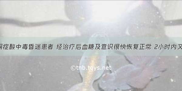 某糖尿病酮症酸中毒昏迷患者 经治疗后血糖及意识很快恢复正常 2小时内又突然昏迷 