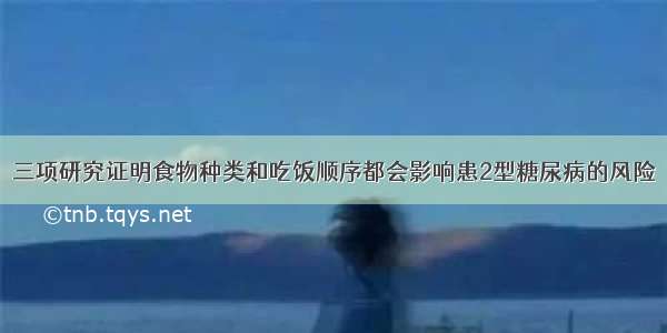 三项研究证明食物种类和吃饭顺序都会影响患2型糖尿病的风险