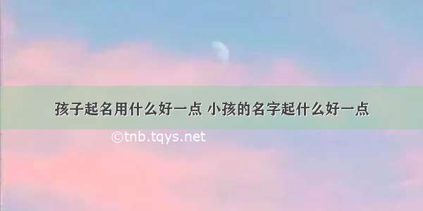 孩子起名用什么好一点 小孩的名字起什么好一点