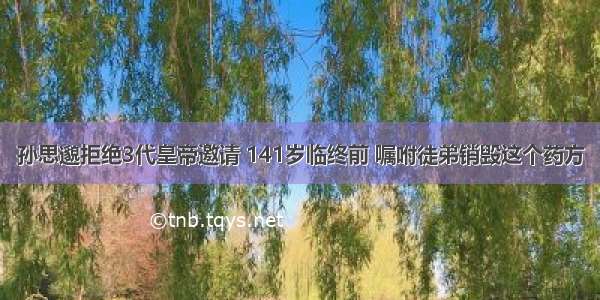 孙思邈拒绝3代皇帝邀请 141岁临终前 嘱咐徒弟销毁这个药方