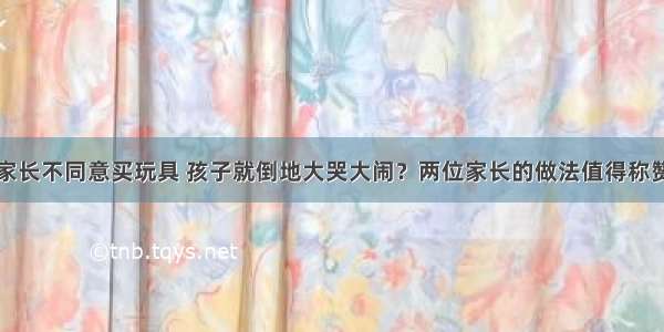 家长不同意买玩具 孩子就倒地大哭大闹？两位家长的做法值得称赞