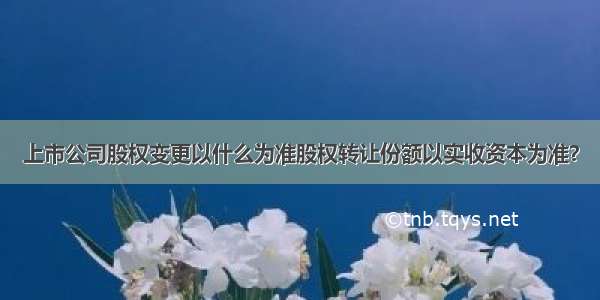 上市公司股权变更以什么为准股权转让份额以实收资本为准？