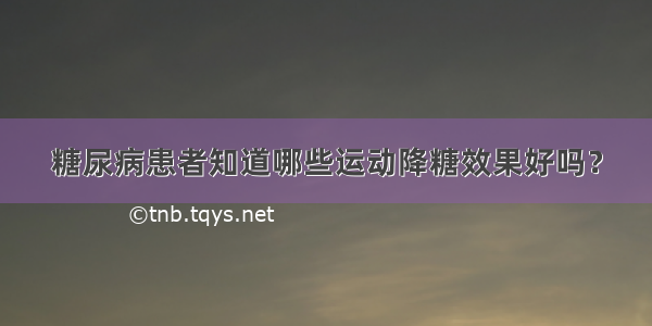 糖尿病患者知道哪些运动降糖效果好吗？