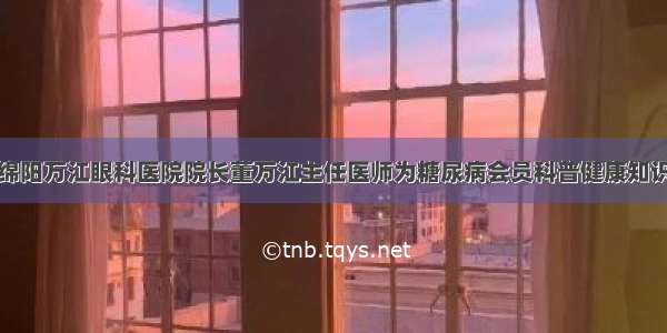 绵阳万江眼科医院院长董万江主任医师为糖尿病会员科普健康知识