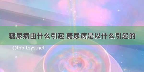 糖尿病由什么引起 糖尿病是以什么引起的