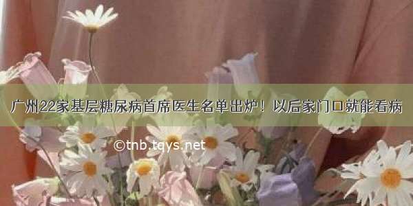 广州22家基层糖尿病首席医生名单出炉！以后家门口就能看病