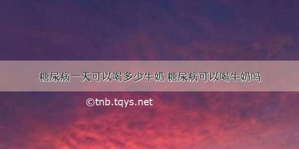 糖尿病一天可以喝多少牛奶 糖尿病可以喝牛奶吗