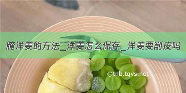 腌洋姜的方法_洋姜怎么保存_洋姜要削皮吗