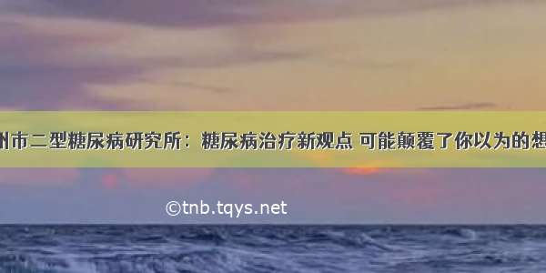 广州市二型糖尿病研究所：糖尿病治疗新观点 可能颠覆了你以为的想法！