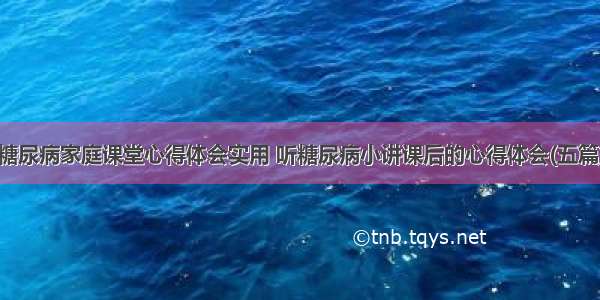 糖尿病家庭课堂心得体会实用 听糖尿病小讲课后的心得体会(五篇)