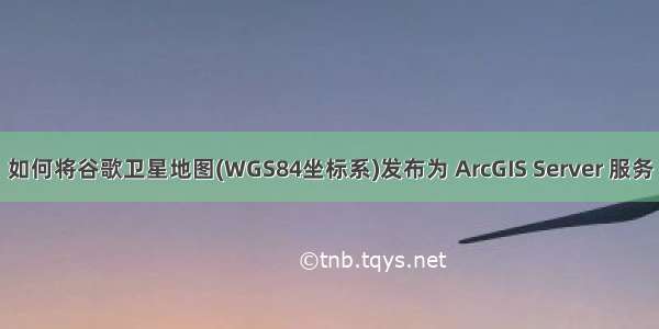 如何将谷歌卫星地图(WGS84坐标系)发布为 ArcGIS Server 服务