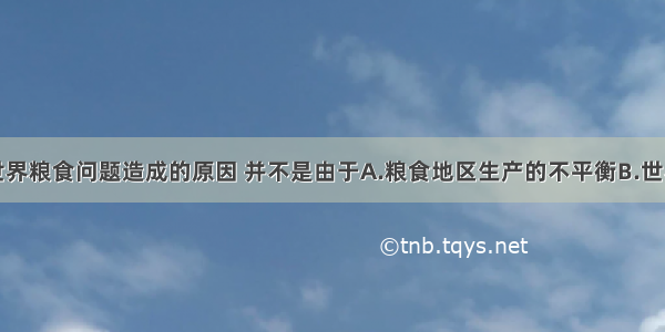 单选题目前世界粮食问题造成的原因 并不是由于A.粮食地区生产的不平衡B.世界粮食总产量