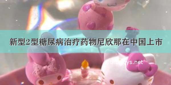 新型2型糖尿病治疗药物尼欣那在中国上市
