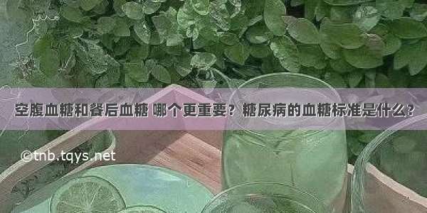 空腹血糖和餐后血糖 哪个更重要？糖尿病的血糖标准是什么？