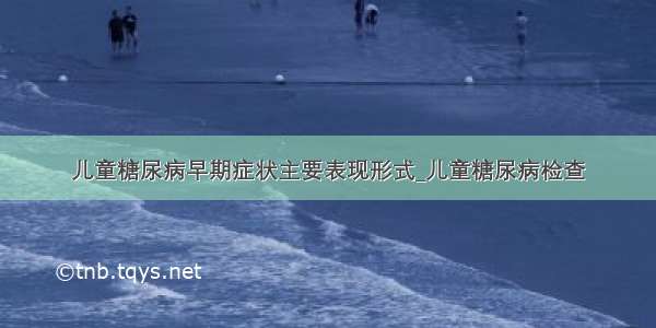 儿童糖尿病早期症状主要表现形式_儿童糖尿病检查