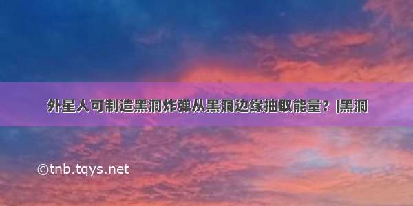 外星人可制造黑洞炸弹从黑洞边缘抽取能量？|黑洞