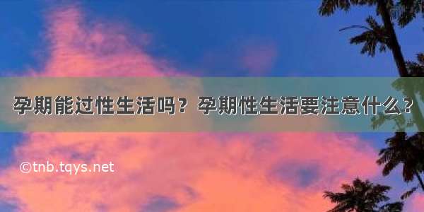 孕期能过性生活吗？孕期性生活要注意什么？