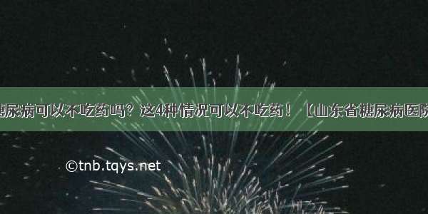 糖尿病可以不吃药吗？这4种情况可以不吃药！【山东省糖尿病医院】