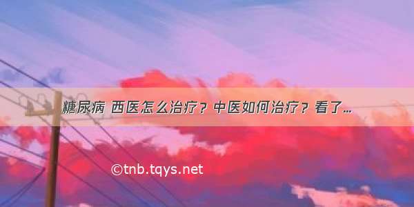 糖尿病 西医怎么治疗？中医如何治疗？看了...