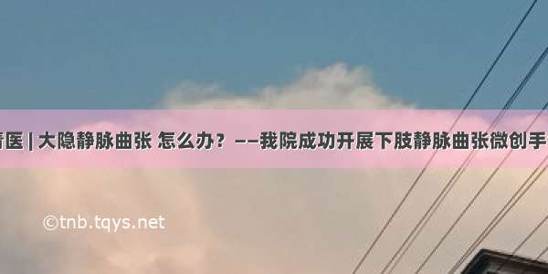 技术青医 | 大隐静脉曲张 怎么办？——我院成功开展下肢静脉曲张微创手术治疗