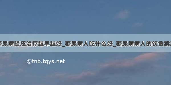 糖尿病降压治疗越早越好_糖尿病人吃什么好_糖尿病病人的饮食禁忌