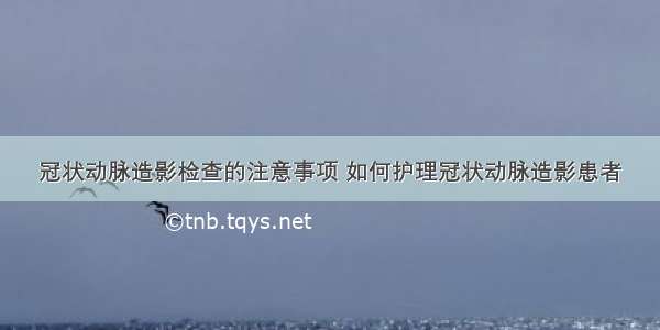 冠状动脉造影检查的注意事项 如何护理冠状动脉造影患者