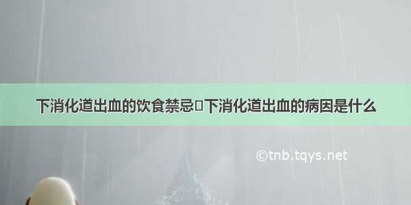 下消化道出血的饮食禁忌	下消化道出血的病因是什么