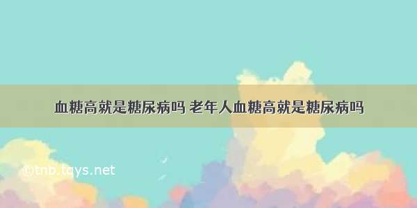 血糖高就是糖尿病吗 老年人血糖高就是糖尿病吗