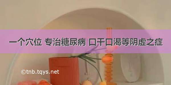 一个穴位 专治糖尿病 口干口渴等阴虚之症