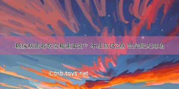 糖尿病患者吃杂粮粥更好？不注意这2点 也是做无用功