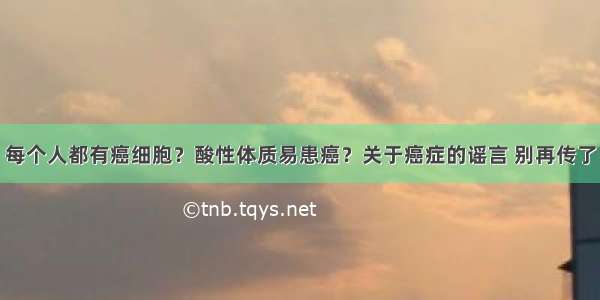 每个人都有癌细胞？酸性体质易患癌？关于癌症的谣言 别再传了