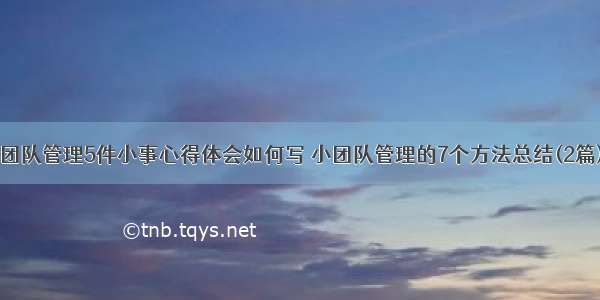 团队管理5件小事心得体会如何写 小团队管理的7个方法总结(2篇)