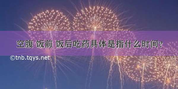 空腹 饭前 饭后吃药具体是指什么时间？