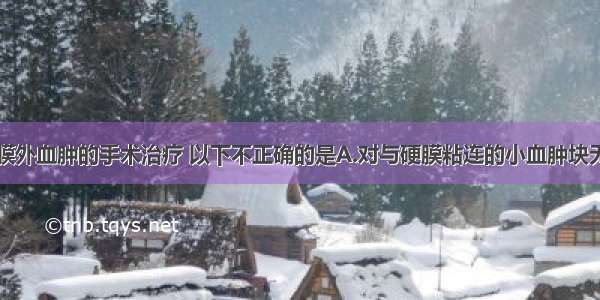 有关急性硬膜外血肿的手术治疗 以下不正确的是A.对与硬膜粘连的小血肿块无需清除B.对