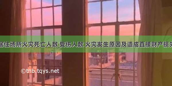 全国居住场所火灾死亡人数 受伤人数 火灾发生原因及造成直接财产损失分析