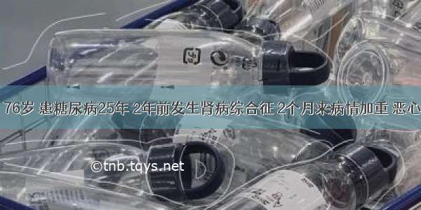 患者 男 76岁 患糖尿病25年 2年前发生肾病综合征 2个月来病情加重 恶心呕吐 口