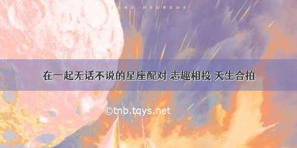 在一起无话不说的星座配对 志趣相投 天生合拍