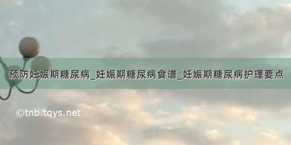 预防妊娠期糖尿病_妊娠期糖尿病食谱_妊娠期糖尿病护理要点