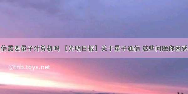 量子通信需要量子计算机吗 【光明日报】关于量子通信 这些问题你困惑过吗...