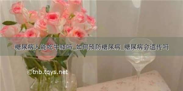 糖尿病人能吃牛膝吗_如何预防糖尿病_糖尿病会遗传吗