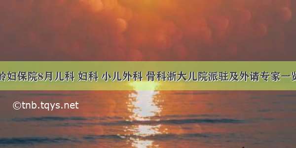 温岭妇保院8月儿科 妇科 小儿外科 骨科浙大儿院派驻及外请专家一览表