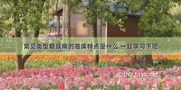 常见类型糖尿病的临床特点是什么 一起学习下吧