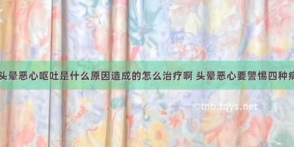 头晕恶心呕吐是什么原因造成的怎么治疗啊 头晕恶心要警惕四种病