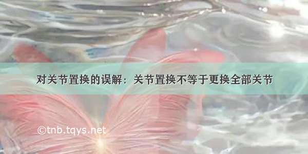 对关节置换的误解：关节置换不等于更换全部关节