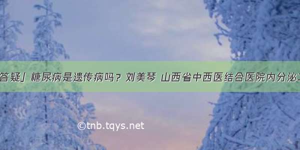 「答疑」糖尿病是遗传病吗？刘美琴 山西省中西医结合医院内分泌二科