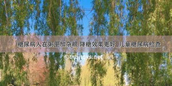 ​糖尿病人在粥里加杂粮 降糖效果更好_儿童糖尿病检查