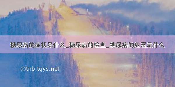 糖尿病的症状是什么_糖尿病的检查_糖尿病的危害是什么