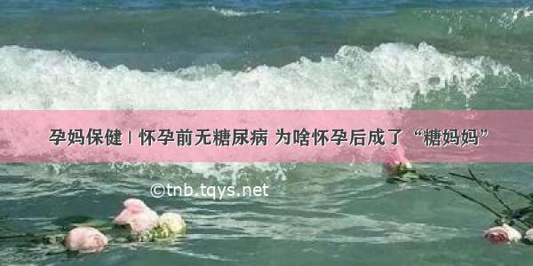 孕妈保健 | 怀孕前无糖尿病 为啥怀孕后成了“糖妈妈”