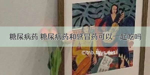 糖尿病药 糖尿病药和感冒药可以一起吃吗