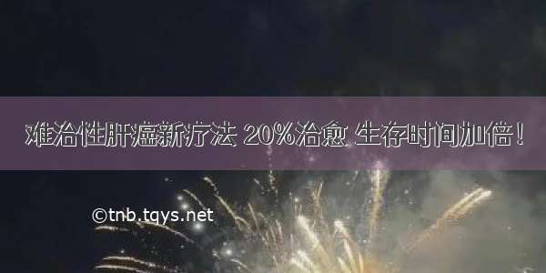 难治性肝癌新疗法 20%治愈 生存时间加倍！